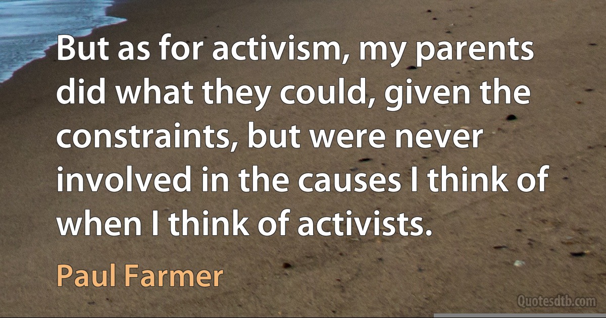 But as for activism, my parents did what they could, given the constraints, but were never involved in the causes I think of when I think of activists. (Paul Farmer)