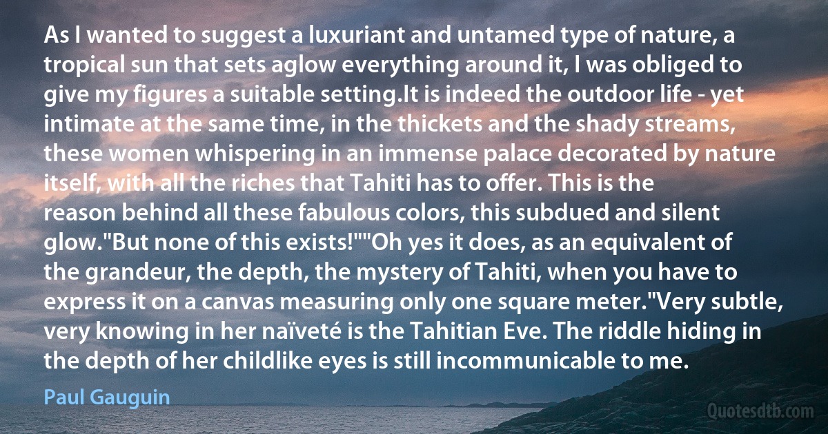 As I wanted to suggest a luxuriant and untamed type of nature, a tropical sun that sets aglow everything around it, I was obliged to give my figures a suitable setting.It is indeed the outdoor life - yet intimate at the same time, in the thickets and the shady streams, these women whispering in an immense palace decorated by nature itself, with all the riches that Tahiti has to offer. This is the reason behind all these fabulous colors, this subdued and silent glow."But none of this exists!""Oh yes it does, as an equivalent of the grandeur, the depth, the mystery of Tahiti, when you have to express it on a canvas measuring only one square meter."Very subtle, very knowing in her naïveté is the Tahitian Eve. The riddle hiding in the depth of her childlike eyes is still incommunicable to me. (Paul Gauguin)