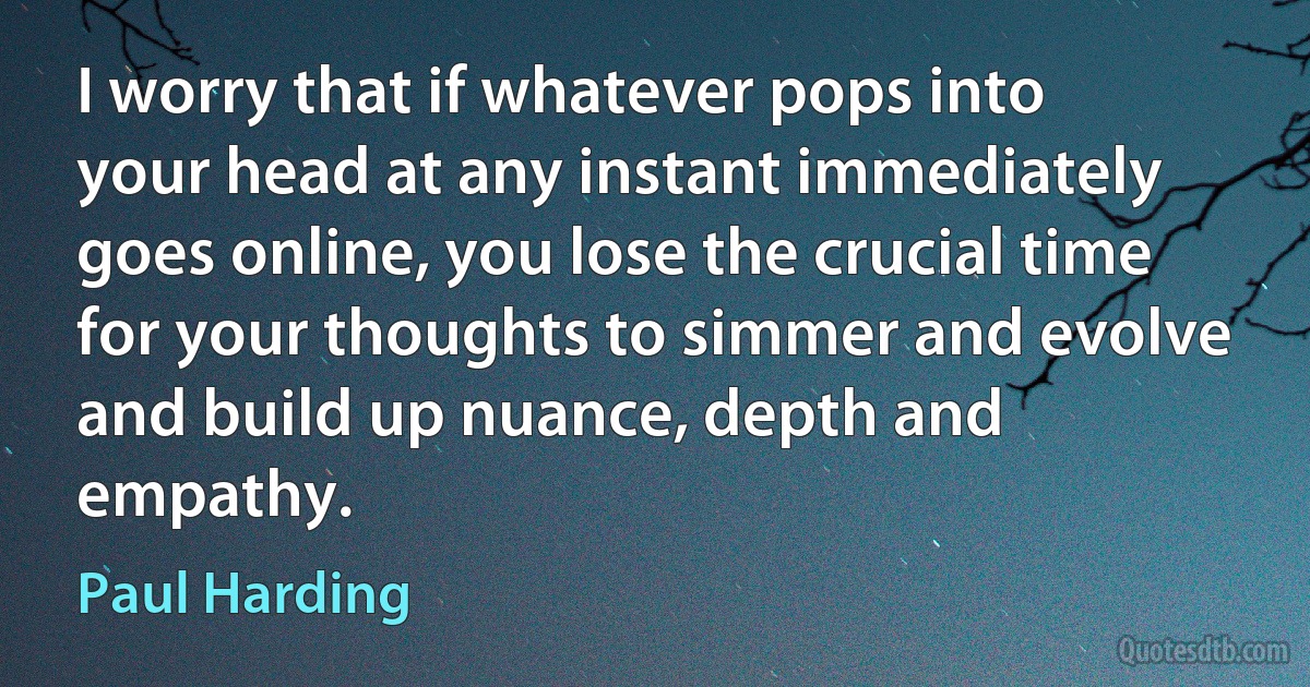 I worry that if whatever pops into your head at any instant immediately goes online, you lose the crucial time for your thoughts to simmer and evolve and build up nuance, depth and empathy. (Paul Harding)