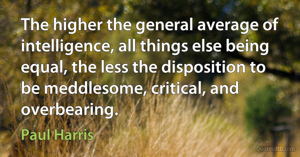 The higher the general average of intelligence, all things else being equal, the less the disposition to be meddlesome, critical, and overbearing. (Paul Harris)