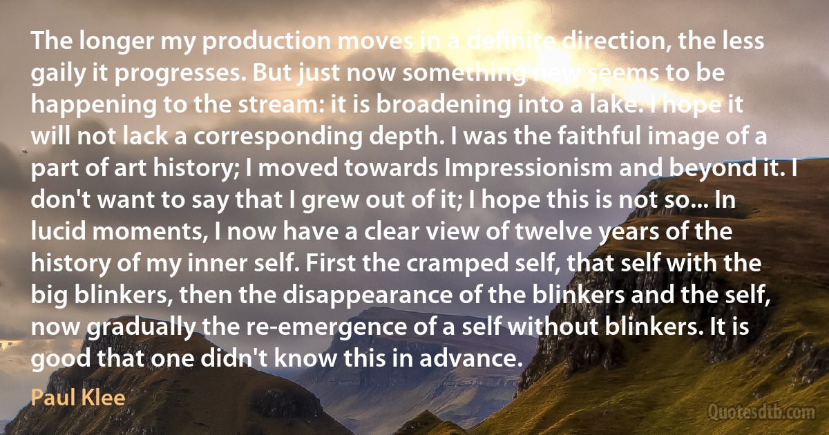 The longer my production moves in a definite direction, the less gaily it progresses. But just now something new seems to be happening to the stream: it is broadening into a lake. I hope it will not lack a corresponding depth. I was the faithful image of a part of art history; I moved towards Impressionism and beyond it. I don't want to say that I grew out of it; I hope this is not so... In lucid moments, I now have a clear view of twelve years of the history of my inner self. First the cramped self, that self with the big blinkers, then the disappearance of the blinkers and the self, now gradually the re-emergence of a self without blinkers. It is good that one didn't know this in advance. (Paul Klee)