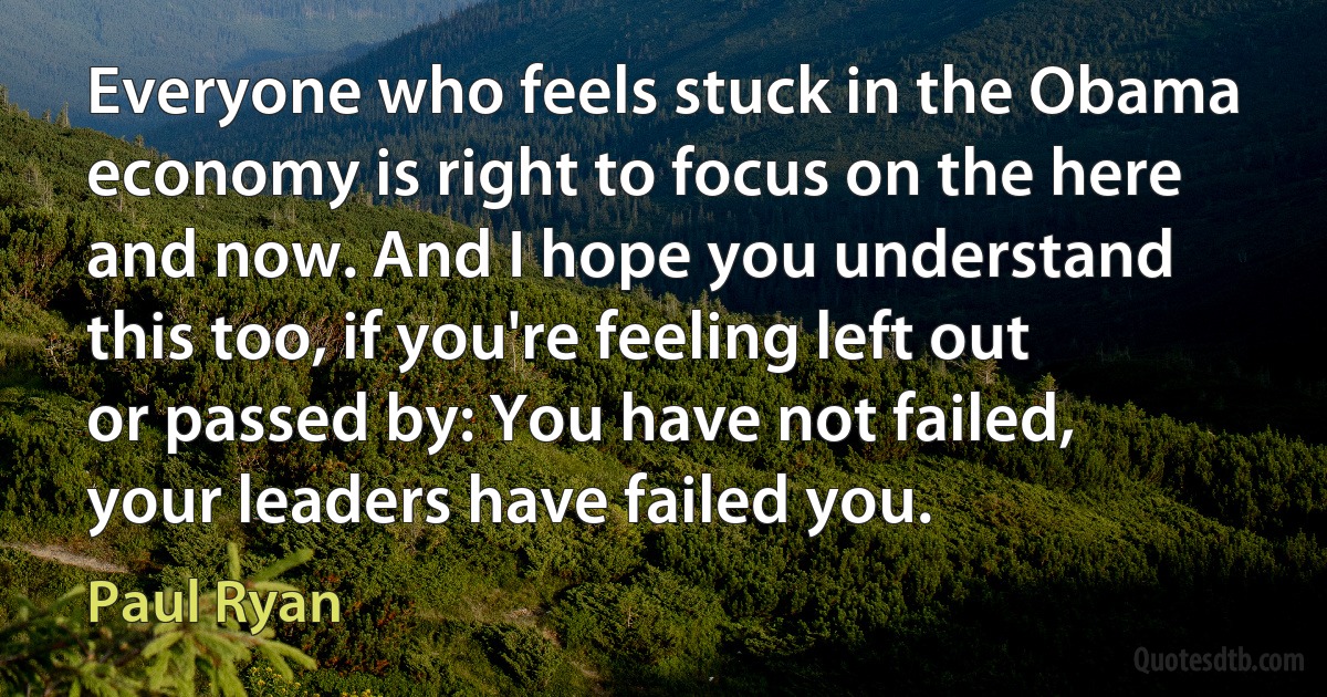 Everyone who feels stuck in the Obama economy is right to focus on the here and now. And I hope you understand this too, if you're feeling left out or passed by: You have not failed, your leaders have failed you. (Paul Ryan)