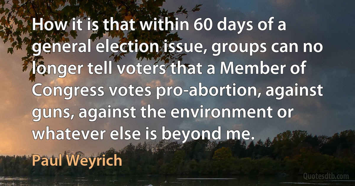 How it is that within 60 days of a general election issue, groups can no longer tell voters that a Member of Congress votes pro-abortion, against guns, against the environment or whatever else is beyond me. (Paul Weyrich)