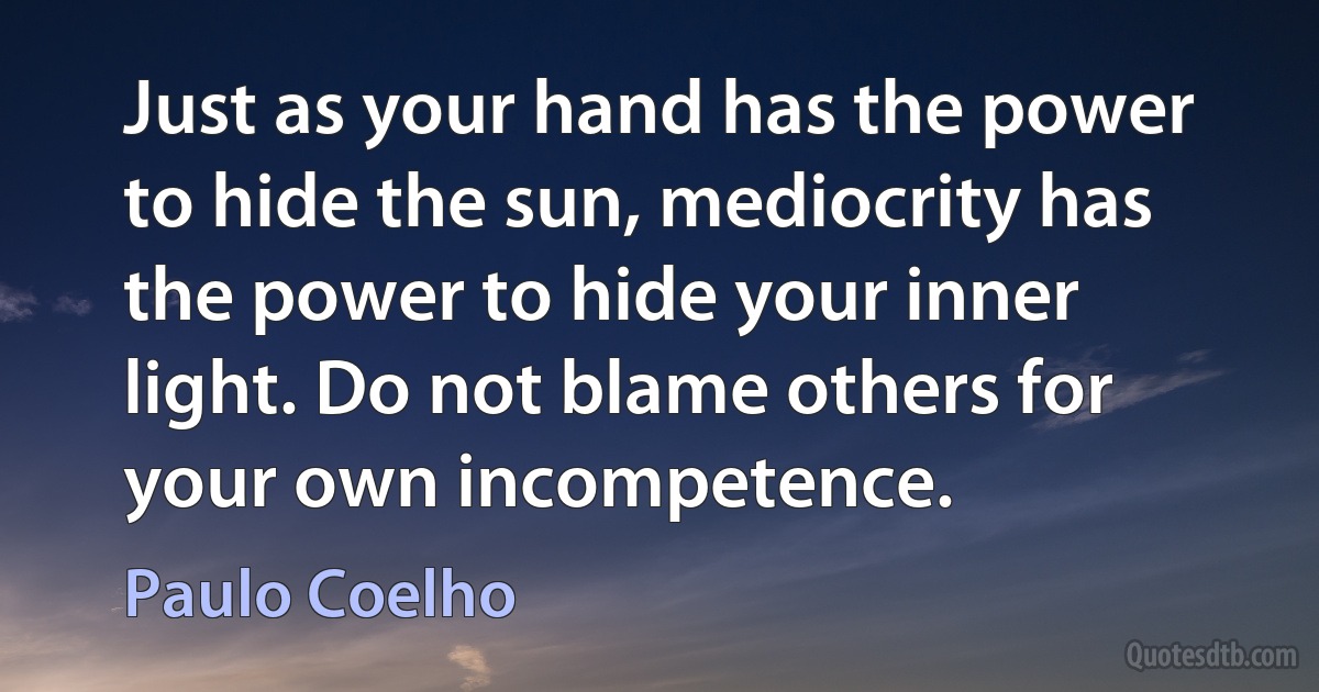 Just as your hand has the power to hide the sun, mediocrity has the power to hide your inner light. Do not blame others for your own incompetence. (Paulo Coelho)