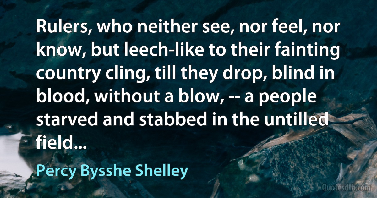 Rulers, who neither see, nor feel, nor know, but leech-like to their fainting country cling, till they drop, blind in blood, without a blow, -- a people starved and stabbed in the untilled field... (Percy Bysshe Shelley)