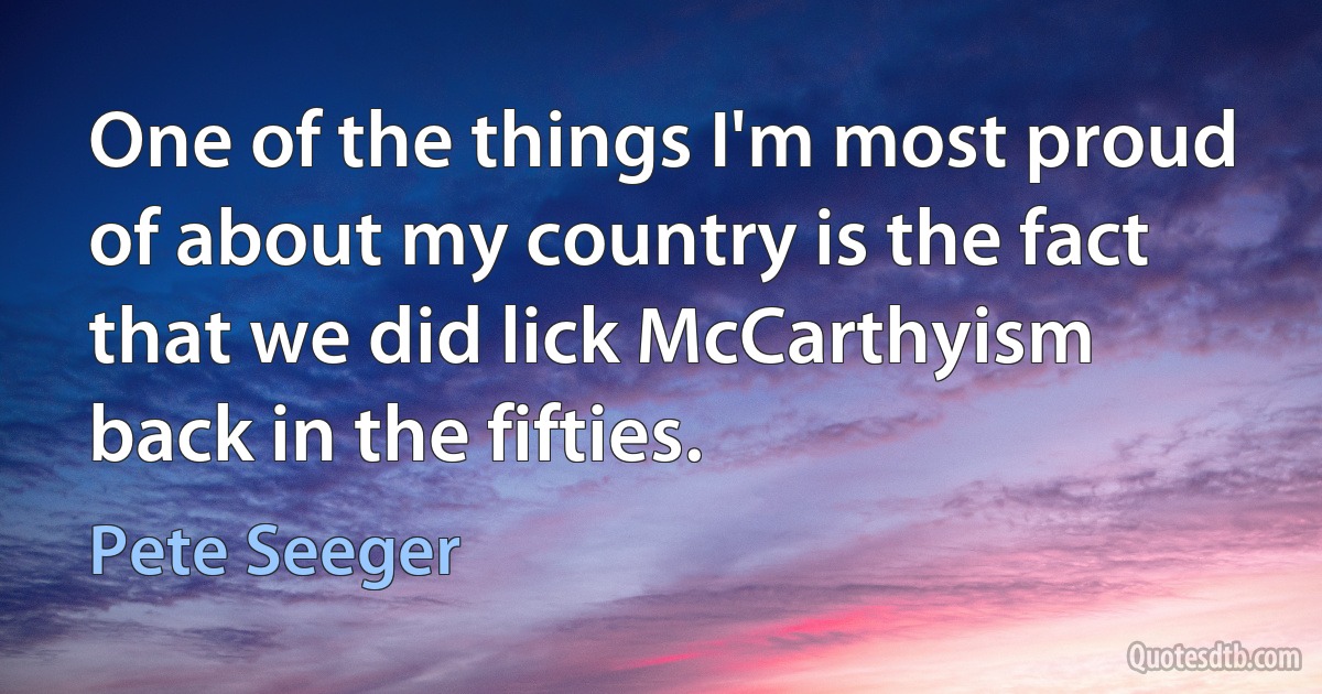 One of the things I'm most proud of about my country is the fact that we did lick McCarthyism back in the fifties. (Pete Seeger)