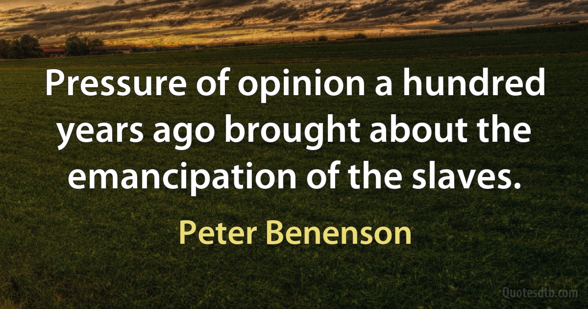 Pressure of opinion a hundred years ago brought about the emancipation of the slaves. (Peter Benenson)