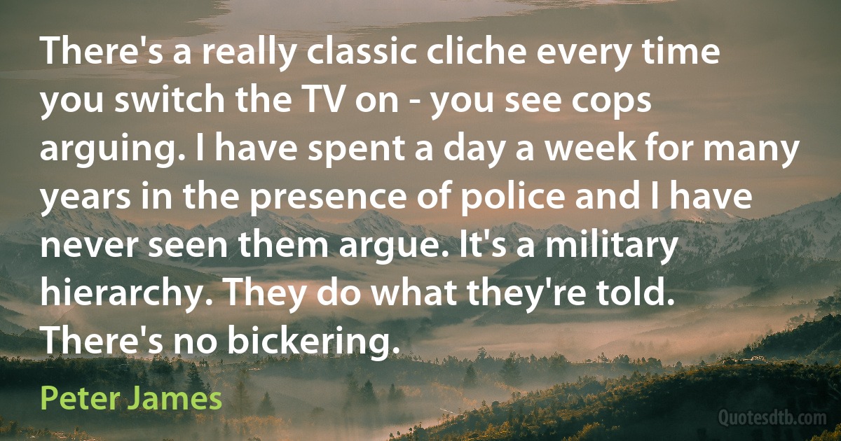 There's a really classic cliche every time you switch the TV on - you see cops arguing. I have spent a day a week for many years in the presence of police and I have never seen them argue. It's a military hierarchy. They do what they're told. There's no bickering. (Peter James)