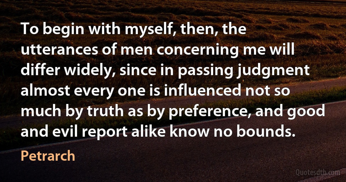 To begin with myself, then, the utterances of men concerning me will differ widely, since in passing judgment almost every one is influenced not so much by truth as by preference, and good and evil report alike know no bounds. (Petrarch)