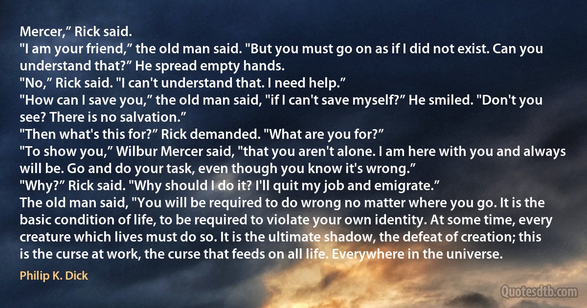 Mercer,” Rick said.
"I am your friend,” the old man said. "But you must go on as if I did not exist. Can you understand that?” He spread empty hands.
"No,” Rick said. "I can't understand that. I need help.”
"How can I save you,” the old man said, "if I can't save myself?” He smiled. "Don't you see? There is no salvation.”
"Then what's this for?” Rick demanded. "What are you for?”
"To show you,” Wilbur Mercer said, "that you aren't alone. I am here with you and always will be. Go and do your task, even though you know it's wrong.”
"Why?” Rick said. "Why should I do it? I'll quit my job and emigrate.”
The old man said, "You will be required to do wrong no matter where you go. It is the basic condition of life, to be required to violate your own identity. At some time, every creature which lives must do so. It is the ultimate shadow, the defeat of creation; this is the curse at work, the curse that feeds on all life. Everywhere in the universe. (Philip K. Dick)