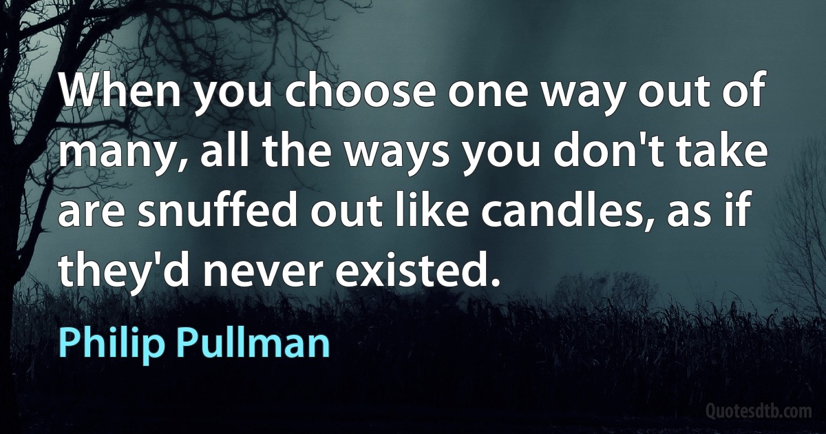 When you choose one way out of many, all the ways you don't take are snuffed out like candles, as if they'd never existed. (Philip Pullman)