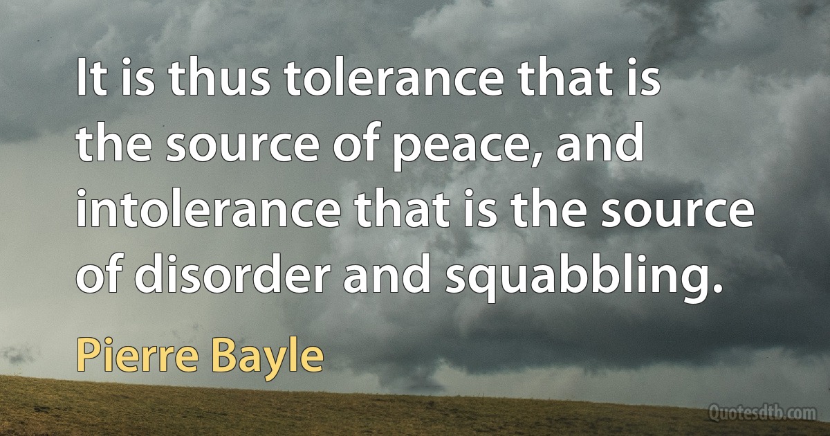 It is thus tolerance that is the source of peace, and intolerance that is the source of disorder and squabbling. (Pierre Bayle)