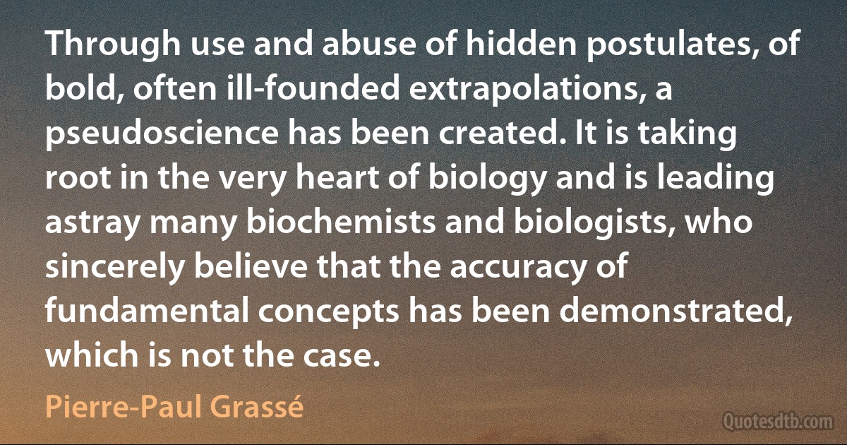 Through use and abuse of hidden postulates, of bold, often ill-founded extrapolations, a pseudoscience has been created. It is taking root in the very heart of biology and is leading astray many biochemists and biologists, who sincerely believe that the accuracy of fundamental concepts has been demonstrated, which is not the case. (Pierre-Paul Grassé)