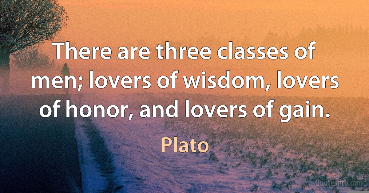 There are three classes of men; lovers of wisdom, lovers of honor, and lovers of gain. (Plato)