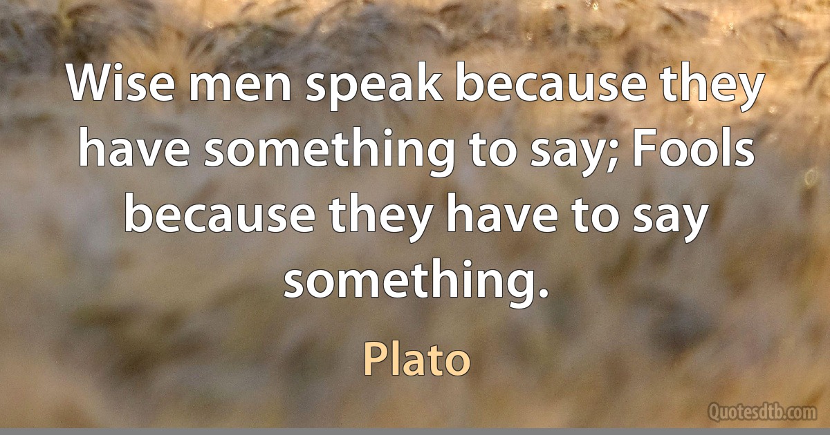 Wise men speak because they have something to say; Fools because they have to say something. (Plato)