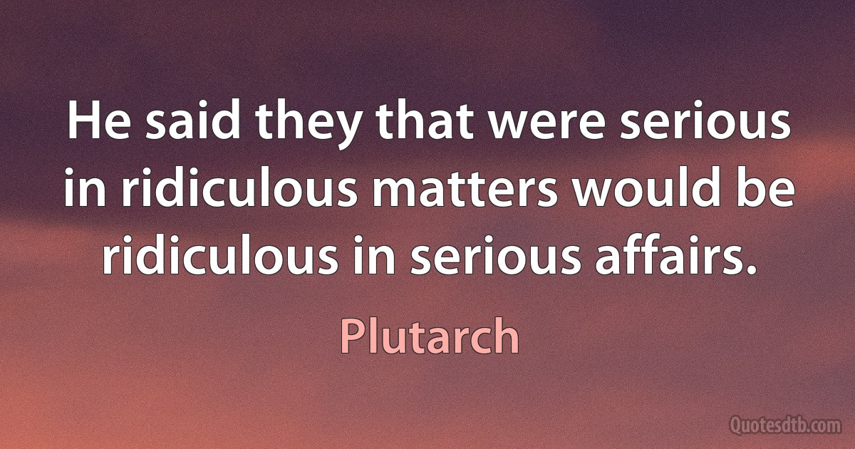 He said they that were serious in ridiculous matters would be ridiculous in serious affairs. (Plutarch)