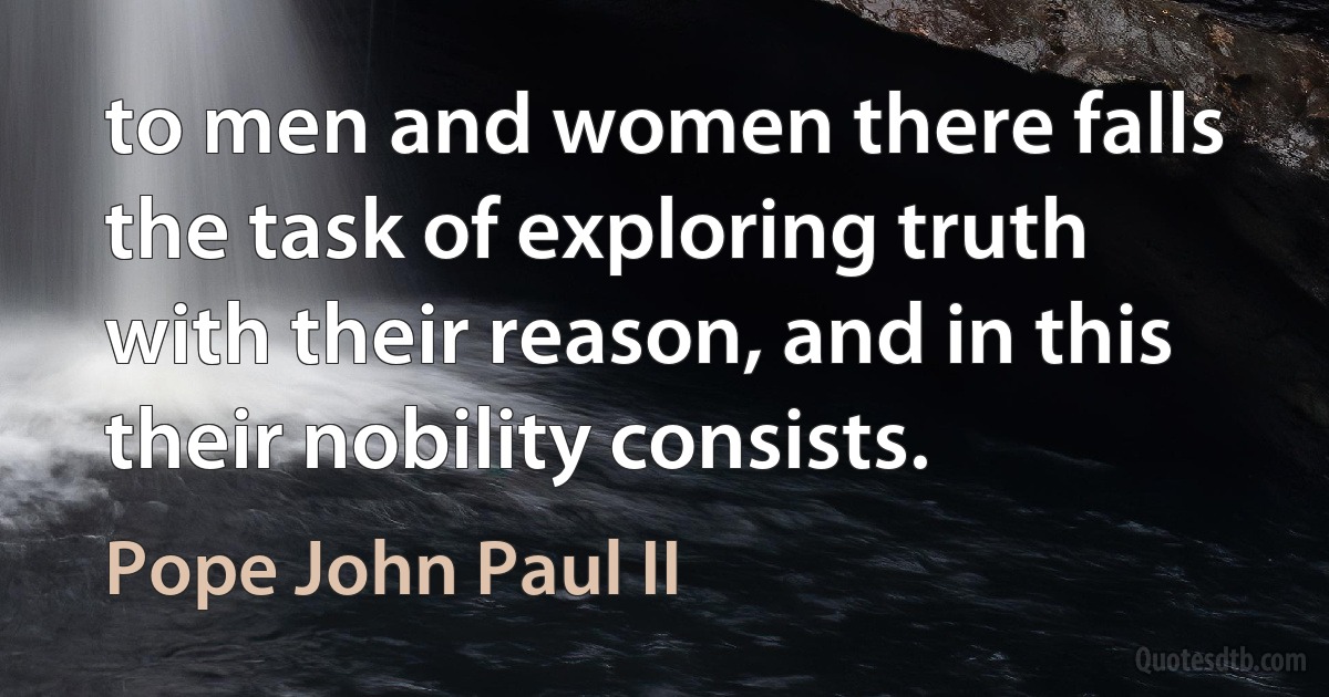 to men and women there falls the task of exploring truth with their reason, and in this their nobility consists. (Pope John Paul II)