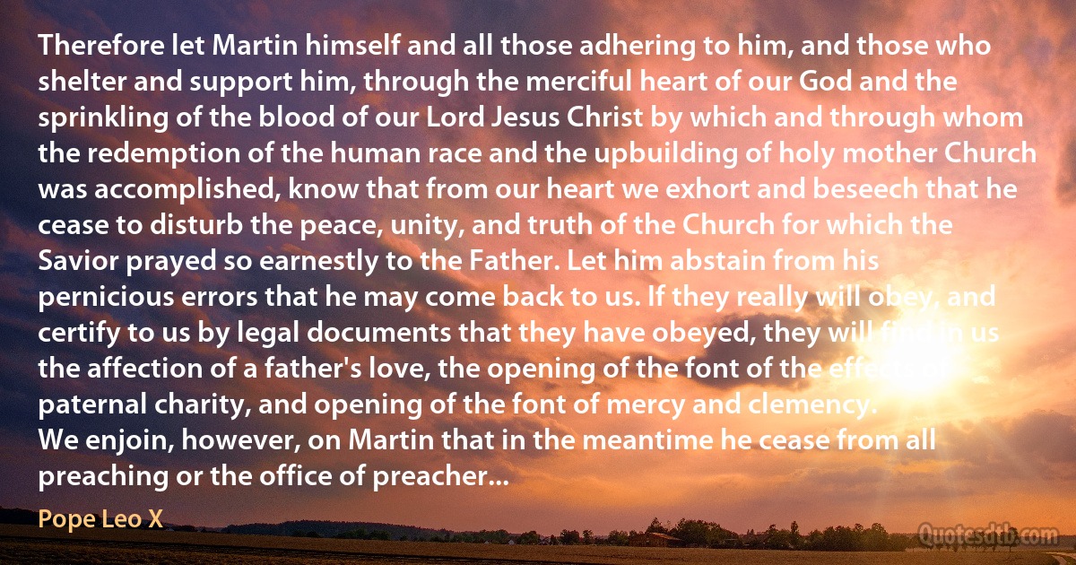 Therefore let Martin himself and all those adhering to him, and those who shelter and support him, through the merciful heart of our God and the sprinkling of the blood of our Lord Jesus Christ by which and through whom the redemption of the human race and the upbuilding of holy mother Church was accomplished, know that from our heart we exhort and beseech that he cease to disturb the peace, unity, and truth of the Church for which the Savior prayed so earnestly to the Father. Let him abstain from his pernicious errors that he may come back to us. If they really will obey, and certify to us by legal documents that they have obeyed, they will find in us the affection of a father's love, the opening of the font of the effects of paternal charity, and opening of the font of mercy and clemency.
We enjoin, however, on Martin that in the meantime he cease from all preaching or the office of preacher... (Pope Leo X)