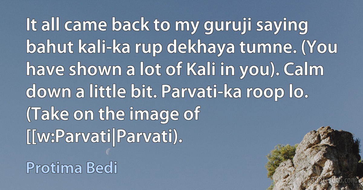 It all came back to my guruji saying bahut kali-ka rup dekhaya tumne. (You have shown a lot of Kali in you). Calm down a little bit. Parvati-ka roop lo. (Take on the image of [[w:Parvati|Parvati). (Protima Bedi)