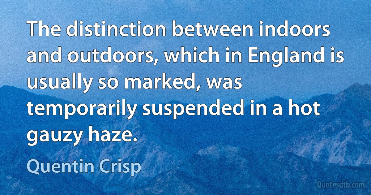 The distinction between indoors and outdoors, which in England is usually so marked, was temporarily suspended in a hot gauzy haze. (Quentin Crisp)