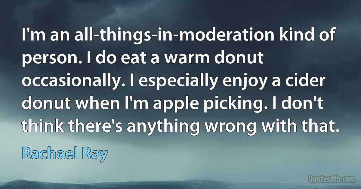 I'm an all-things-in-moderation kind of person. I do eat a warm donut occasionally. I especially enjoy a cider donut when I'm apple picking. I don't think there's anything wrong with that. (Rachael Ray)