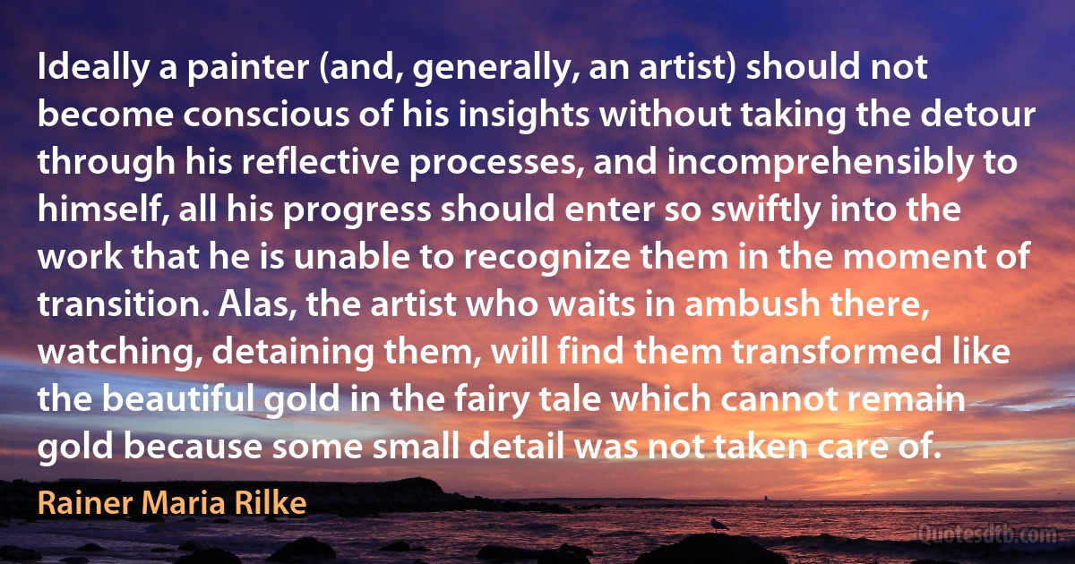 Ideally a painter (and, generally, an artist) should not become conscious of his insights without taking the detour through his reflective processes, and incomprehensibly to himself, all his progress should enter so swiftly into the work that he is unable to recognize them in the moment of transition. Alas, the artist who waits in ambush there, watching, detaining them, will find them transformed like the beautiful gold in the fairy tale which cannot remain gold because some small detail was not taken care of. (Rainer Maria Rilke)