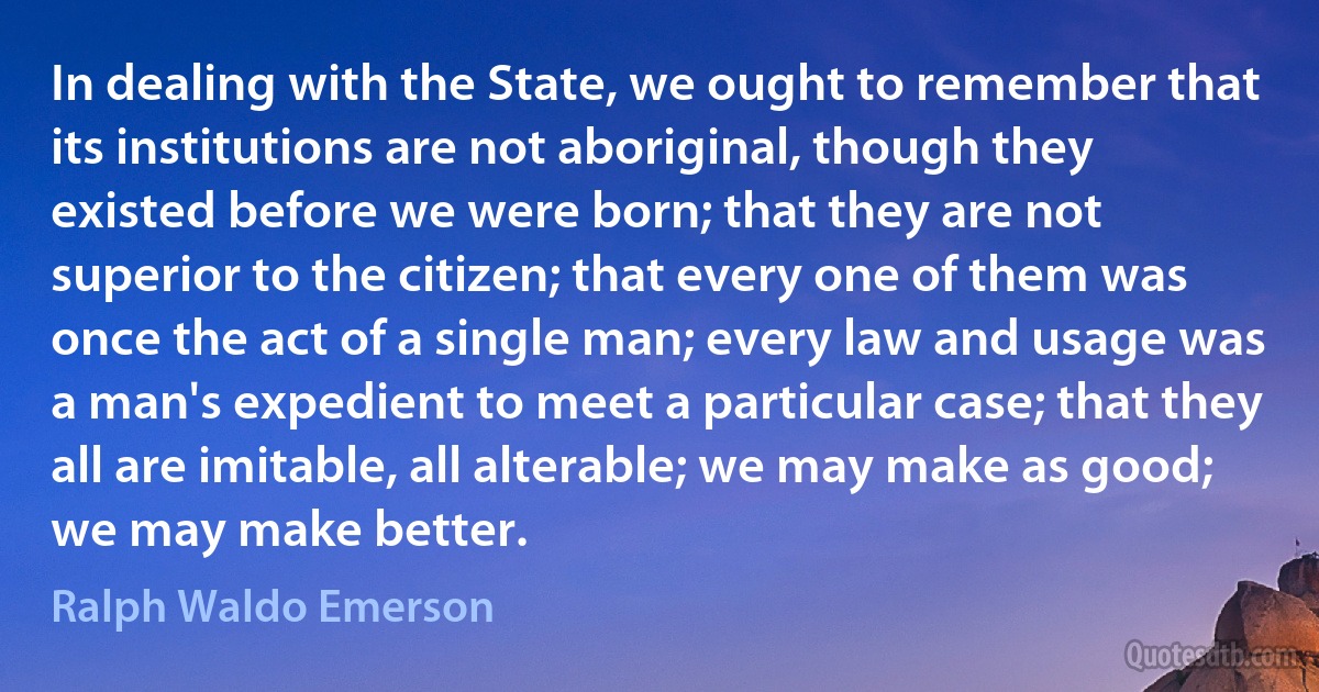 In dealing with the State, we ought to remember that its institutions are not aboriginal, though they existed before we were born; that they are not superior to the citizen; that every one of them was once the act of a single man; every law and usage was a man's expedient to meet a particular case; that they all are imitable, all alterable; we may make as good; we may make better. (Ralph Waldo Emerson)