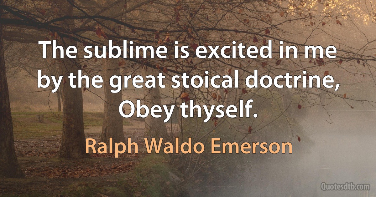 The sublime is excited in me by the great stoical doctrine, Obey thyself. (Ralph Waldo Emerson)