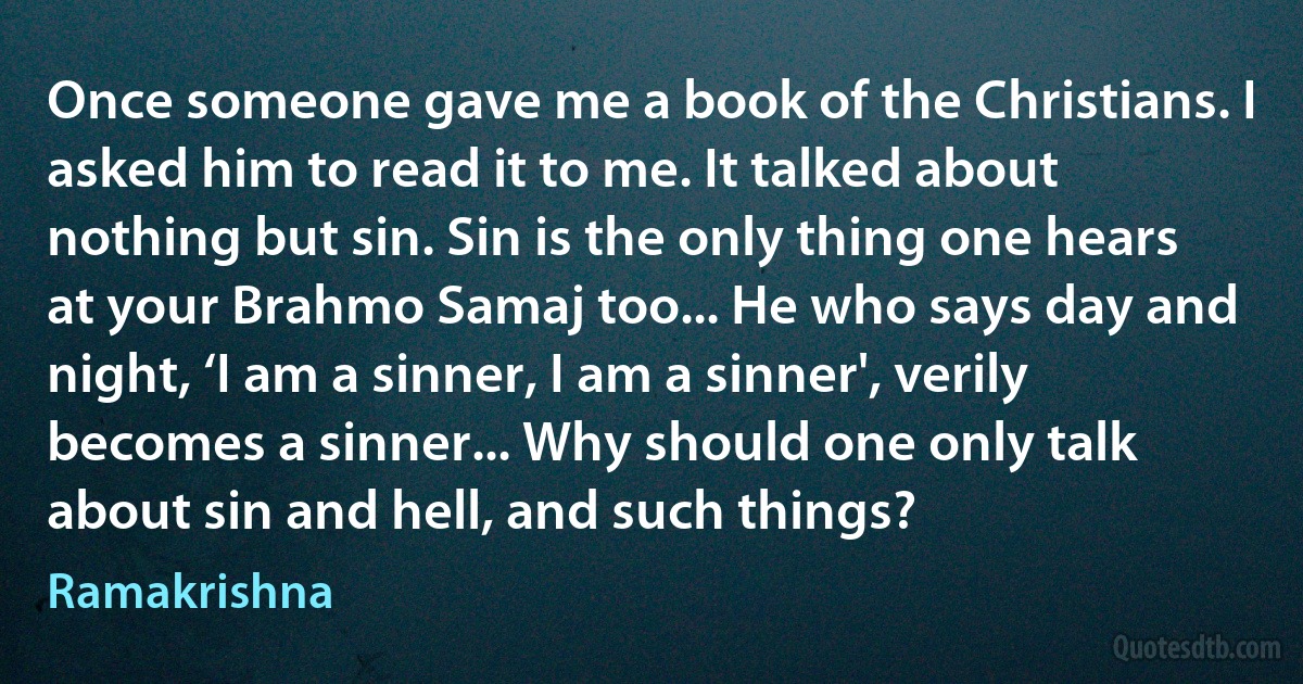 Once someone gave me a book of the Christians. I asked him to read it to me. It talked about nothing but sin. Sin is the only thing one hears at your Brahmo Samaj too... He who says day and night, ‘I am a sinner, I am a sinner', verily becomes a sinner... Why should one only talk about sin and hell, and such things? (Ramakrishna)