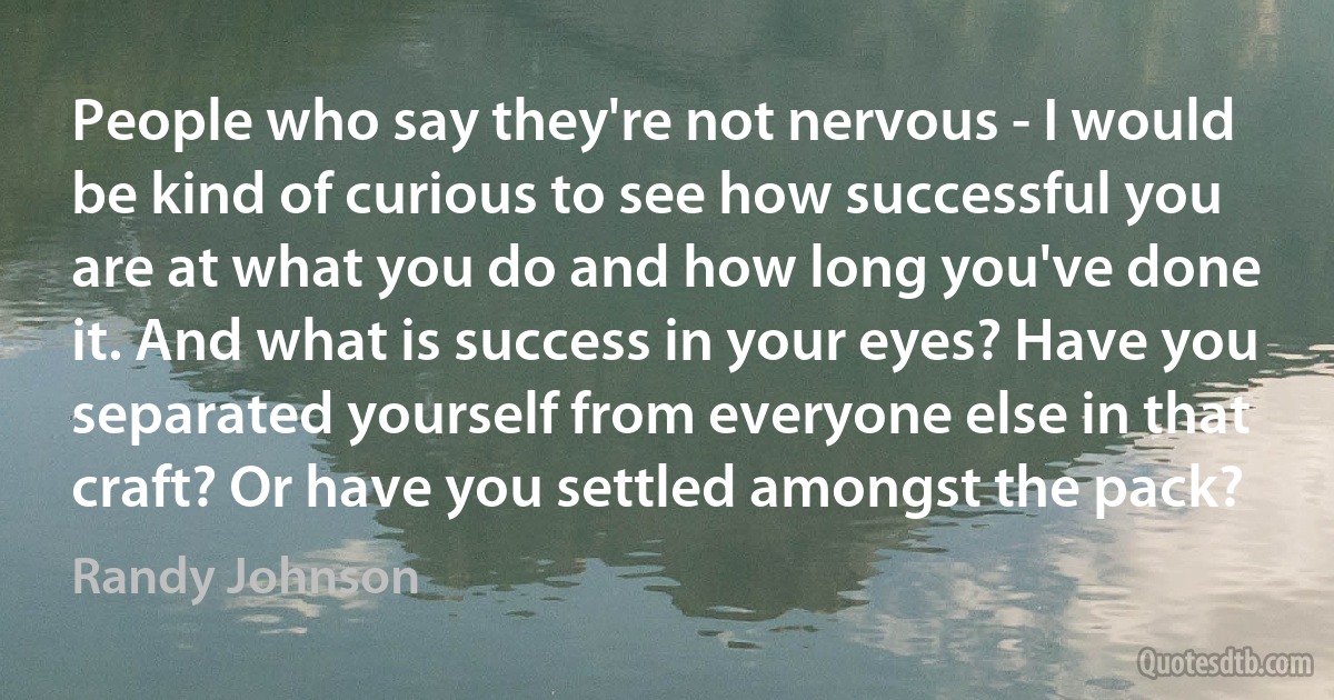 People who say they're not nervous - I would be kind of curious to see how successful you are at what you do and how long you've done it. And what is success in your eyes? Have you separated yourself from everyone else in that craft? Or have you settled amongst the pack? (Randy Johnson)