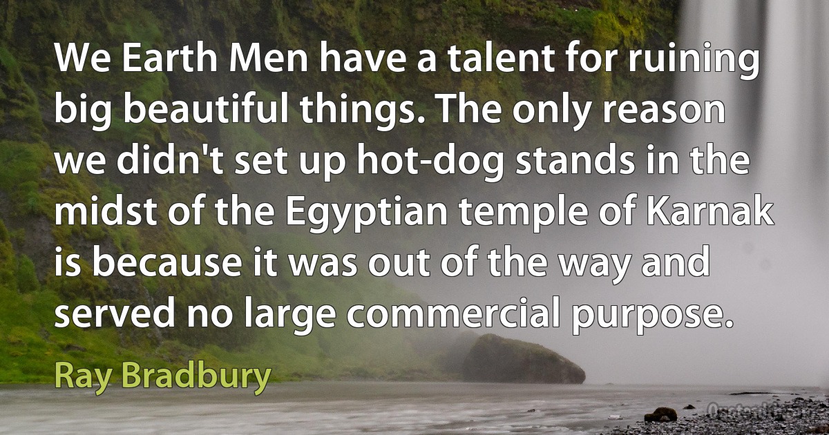 We Earth Men have a talent for ruining big beautiful things. The only reason we didn't set up hot-dog stands in the midst of the Egyptian temple of Karnak is because it was out of the way and served no large commercial purpose. (Ray Bradbury)