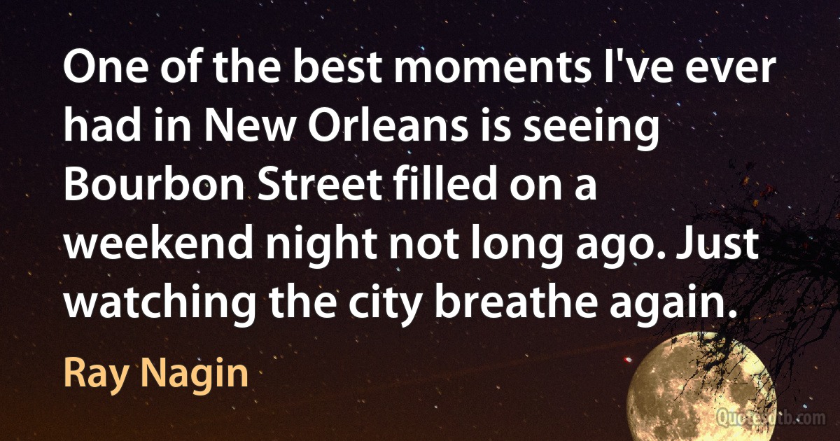 One of the best moments I've ever had in New Orleans is seeing Bourbon Street filled on a weekend night not long ago. Just watching the city breathe again. (Ray Nagin)