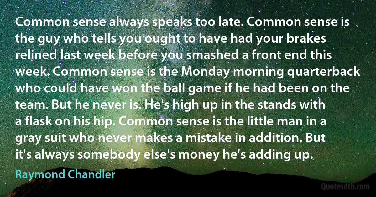 Common sense always speaks too late. Common sense is the guy who tells you ought to have had your brakes relined last week before you smashed a front end this week. Common sense is the Monday morning quarterback who could have won the ball game if he had been on the team. But he never is. He's high up in the stands with a flask on his hip. Common sense is the little man in a gray suit who never makes a mistake in addition. But it's always somebody else's money he's adding up. (Raymond Chandler)