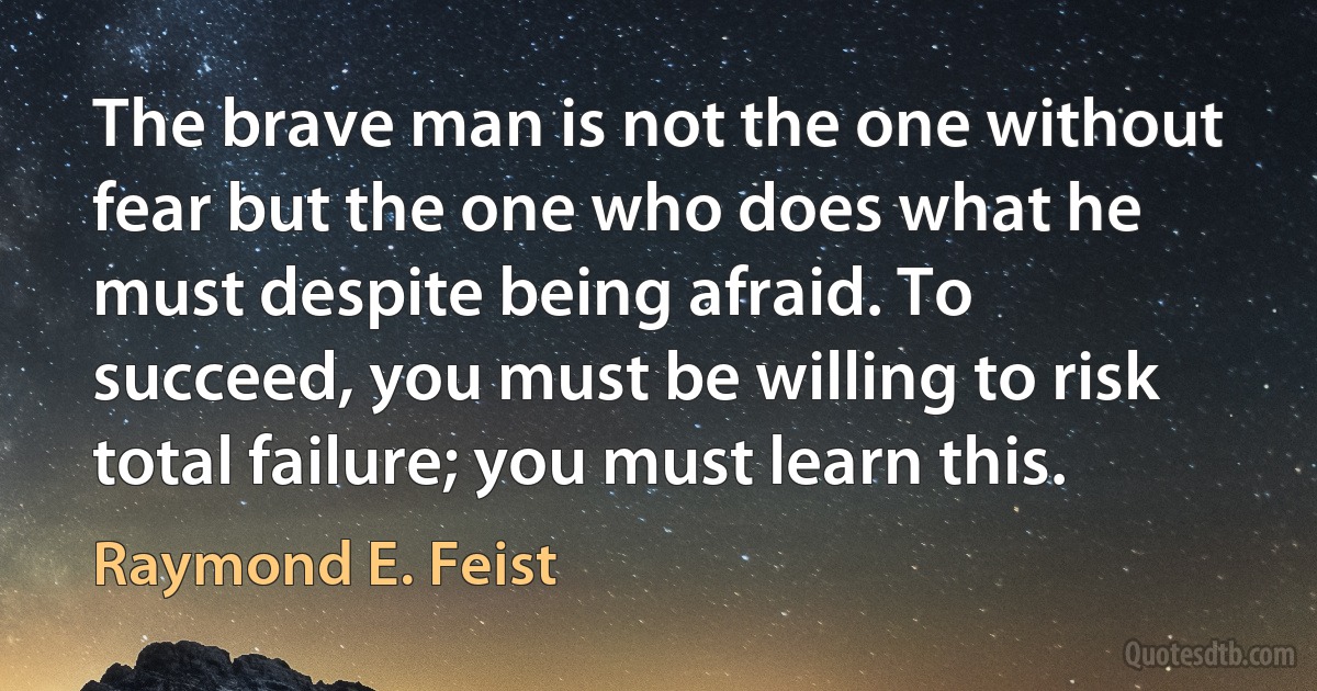 The brave man is not the one without fear but the one who does what he must despite being afraid. To succeed, you must be willing to risk total failure; you must learn this. (Raymond E. Feist)