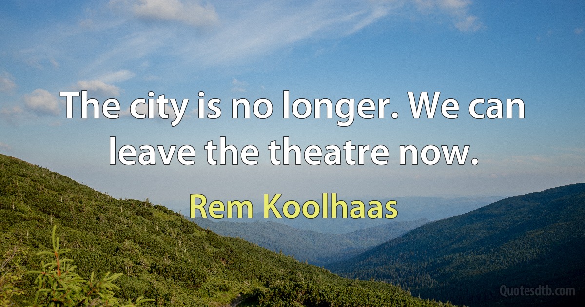 The city is no longer. We can leave the theatre now. (Rem Koolhaas)