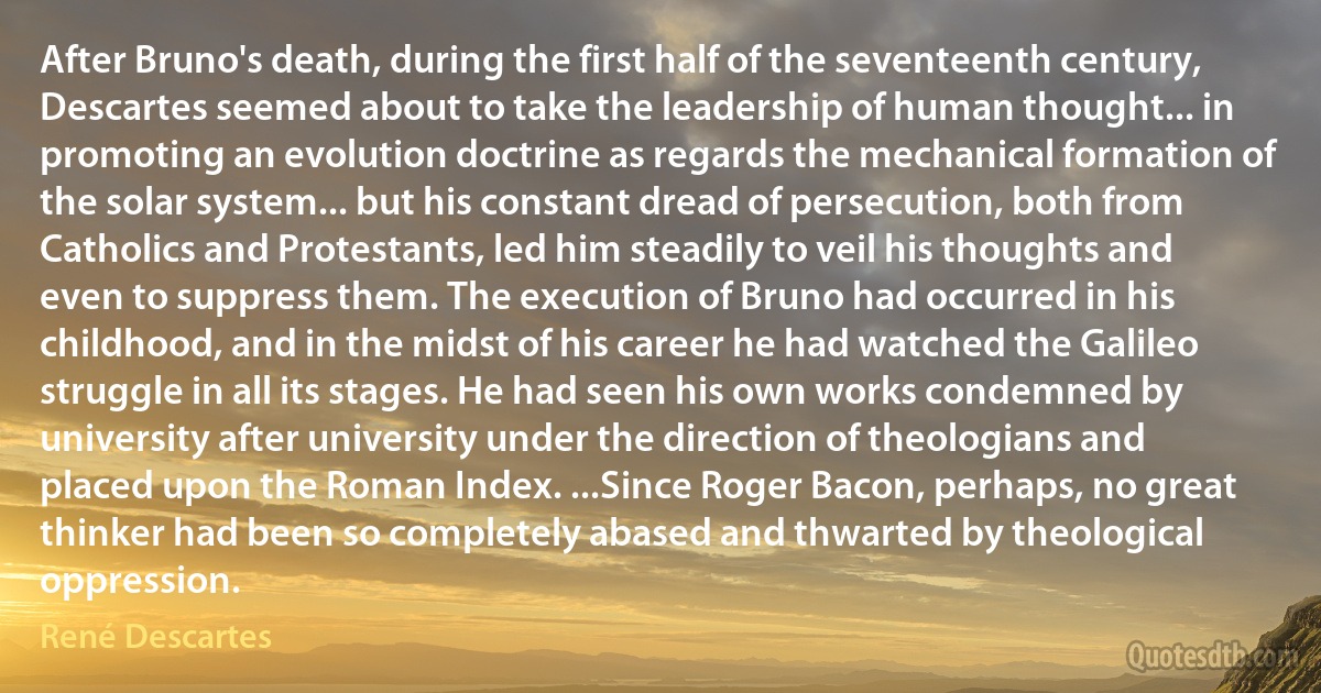 After Bruno's death, during the first half of the seventeenth century, Descartes seemed about to take the leadership of human thought... in promoting an evolution doctrine as regards the mechanical formation of the solar system... but his constant dread of persecution, both from Catholics and Protestants, led him steadily to veil his thoughts and even to suppress them. The execution of Bruno had occurred in his childhood, and in the midst of his career he had watched the Galileo struggle in all its stages. He had seen his own works condemned by university after university under the direction of theologians and placed upon the Roman Index. ...Since Roger Bacon, perhaps, no great thinker had been so completely abased and thwarted by theological oppression. (René Descartes)