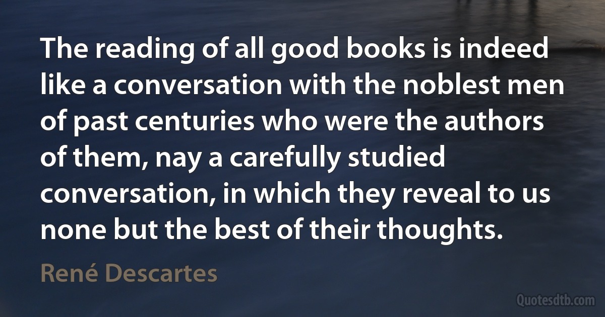 The reading of all good books is indeed like a conversation with the noblest men of past centuries who were the authors of them, nay a carefully studied conversation, in which they reveal to us none but the best of their thoughts. (René Descartes)