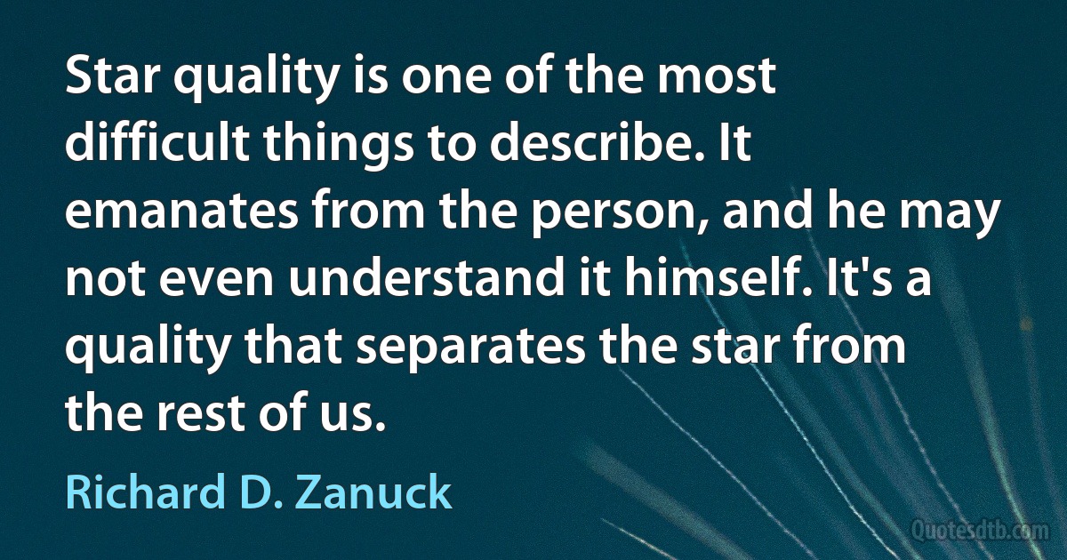 Star quality is one of the most difficult things to describe. It emanates from the person, and he may not even understand it himself. It's a quality that separates the star from the rest of us. (Richard D. Zanuck)