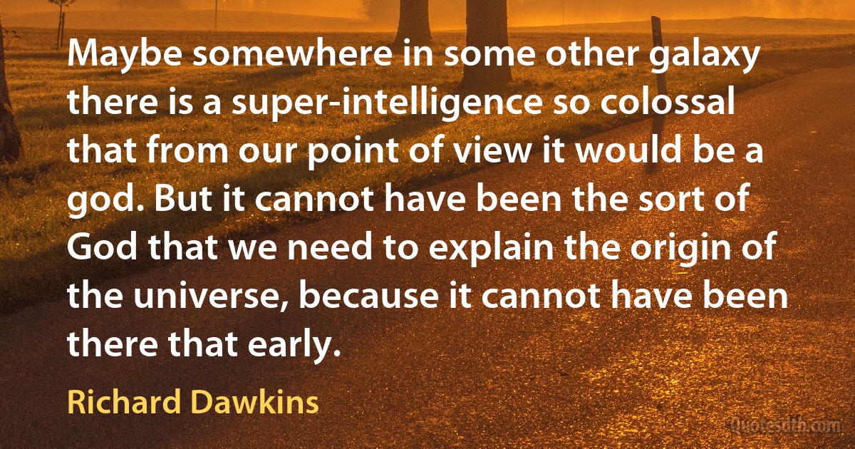 Maybe somewhere in some other galaxy there is a super-intelligence so colossal that from our point of view it would be a god. But it cannot have been the sort of God that we need to explain the origin of the universe, because it cannot have been there that early. (Richard Dawkins)