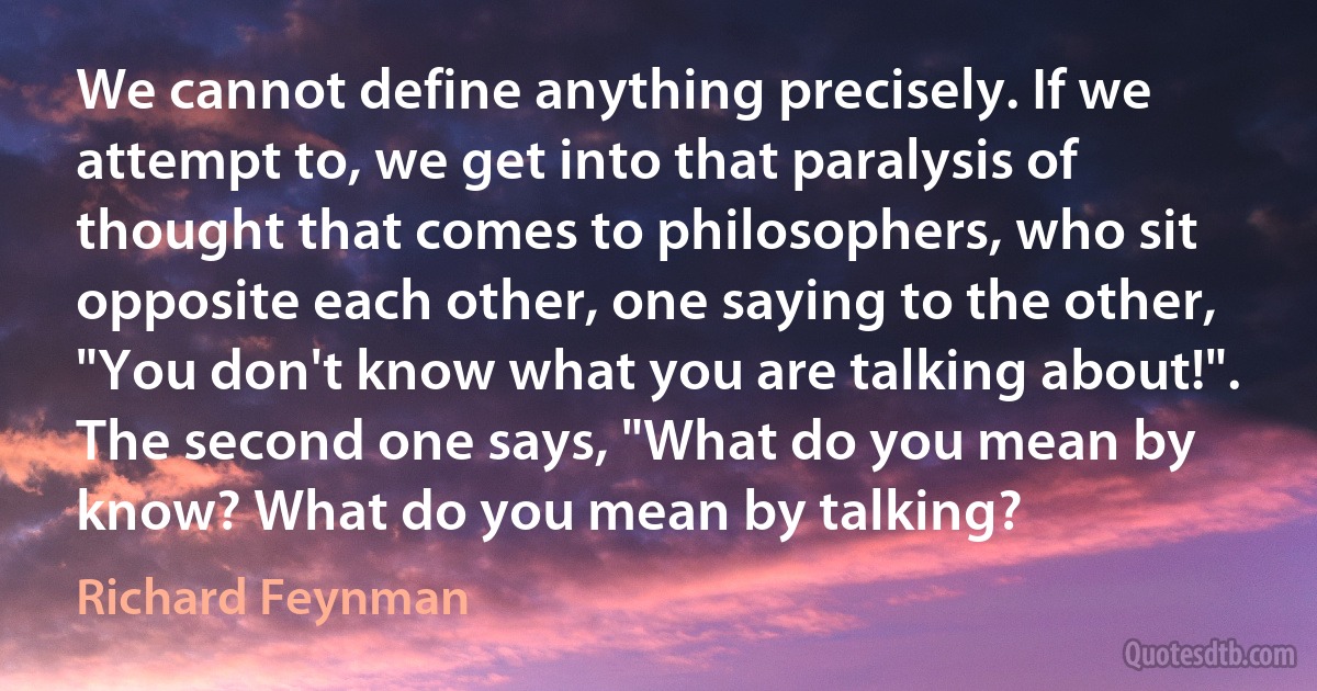 We cannot define anything precisely. If we attempt to, we get into that paralysis of thought that comes to philosophers, who sit opposite each other, one saying to the other, "You don't know what you are talking about!". The second one says, "What do you mean by know? What do you mean by talking? (Richard Feynman)