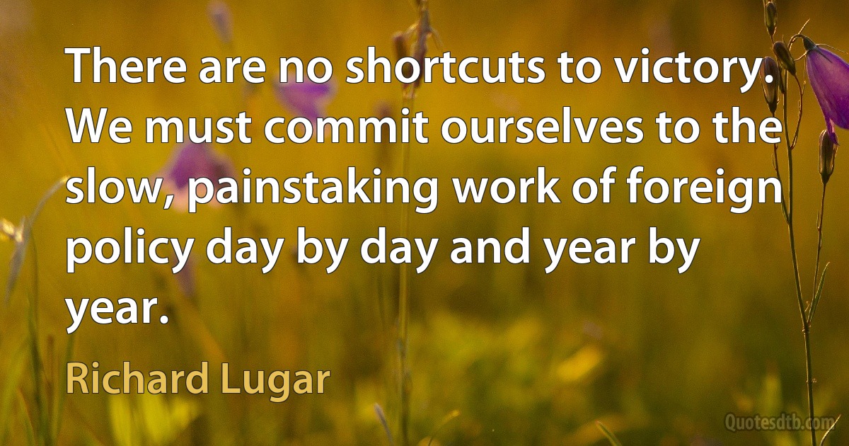 There are no shortcuts to victory. We must commit ourselves to the slow, painstaking work of foreign policy day by day and year by year. (Richard Lugar)