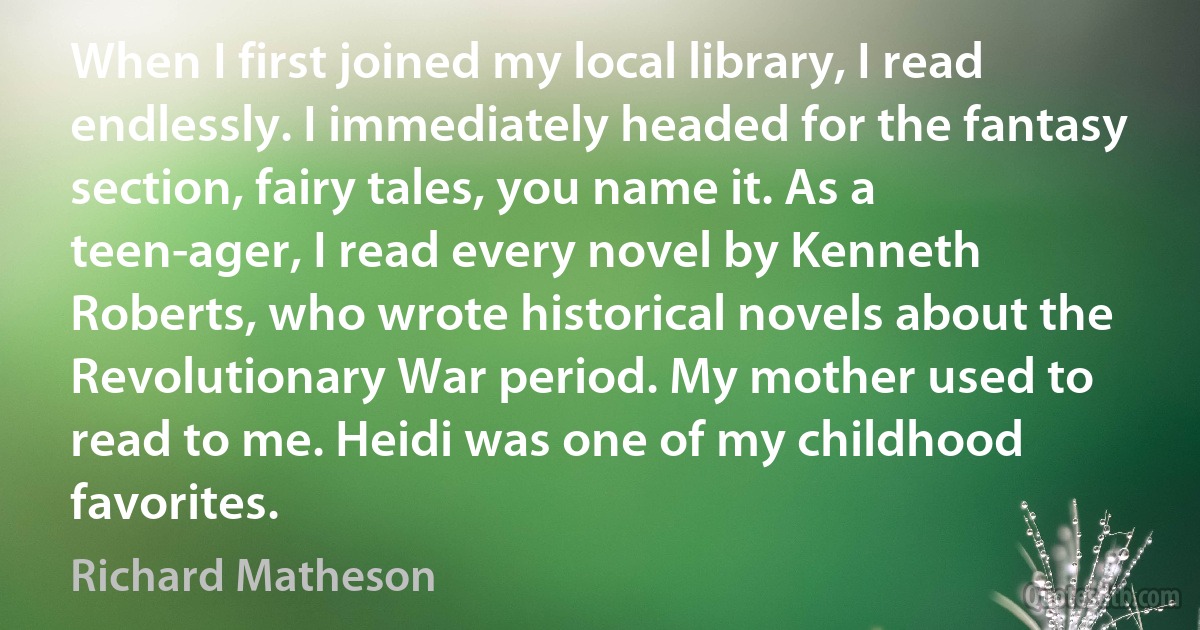 When I first joined my local library, I read endlessly. I immediately headed for the fantasy section, fairy tales, you name it. As a teen-ager, I read every novel by Kenneth Roberts, who wrote historical novels about the Revolutionary War period. My mother used to read to me. Heidi was one of my childhood favorites. (Richard Matheson)