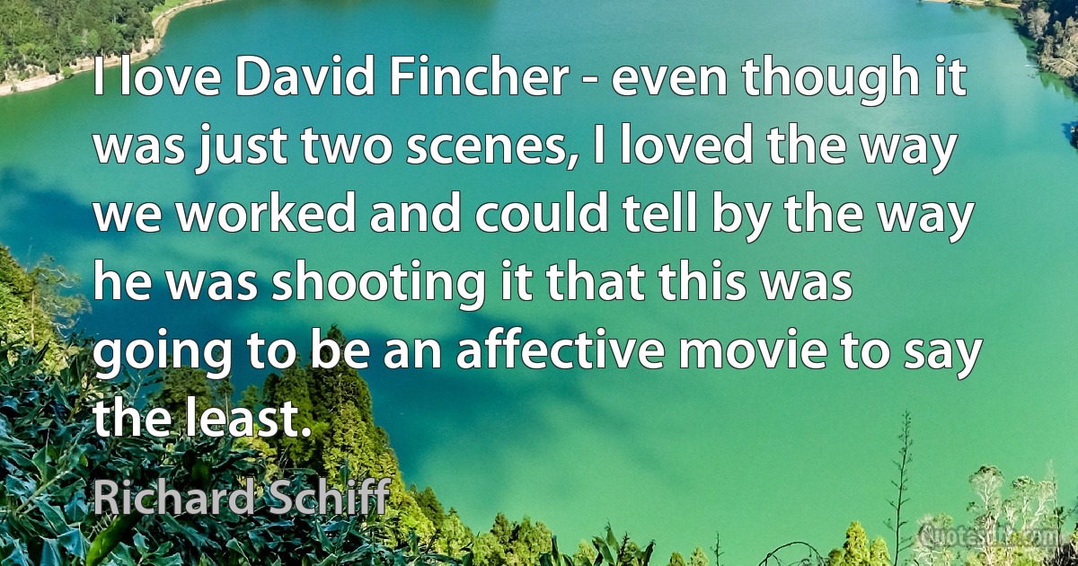 I love David Fincher - even though it was just two scenes, I loved the way we worked and could tell by the way he was shooting it that this was going to be an affective movie to say the least. (Richard Schiff)