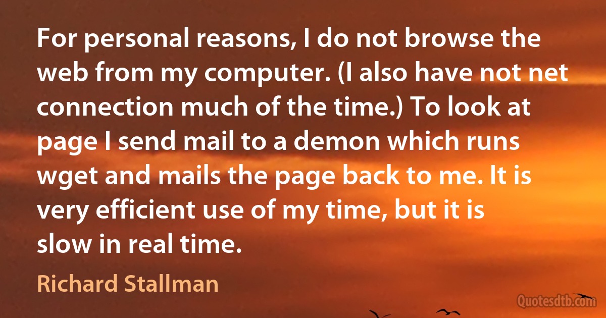 For personal reasons, I do not browse the web from my computer. (I also have not net connection much of the time.) To look at page I send mail to a demon which runs wget and mails the page back to me. It is very efficient use of my time, but it is slow in real time. (Richard Stallman)