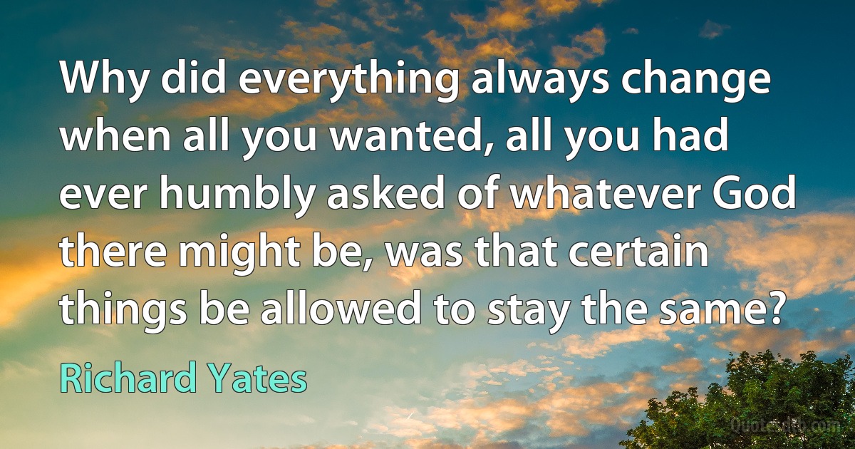 Why did everything always change when all you wanted, all you had ever humbly asked of whatever God there might be, was that certain things be allowed to stay the same? (Richard Yates)