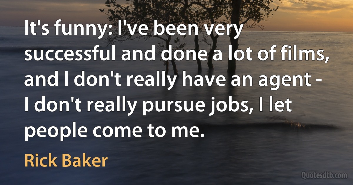 It's funny: I've been very successful and done a lot of films, and I don't really have an agent - I don't really pursue jobs, I let people come to me. (Rick Baker)