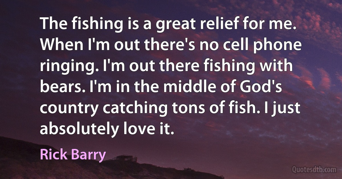 The fishing is a great relief for me. When I'm out there's no cell phone ringing. I'm out there fishing with bears. I'm in the middle of God's country catching tons of fish. I just absolutely love it. (Rick Barry)