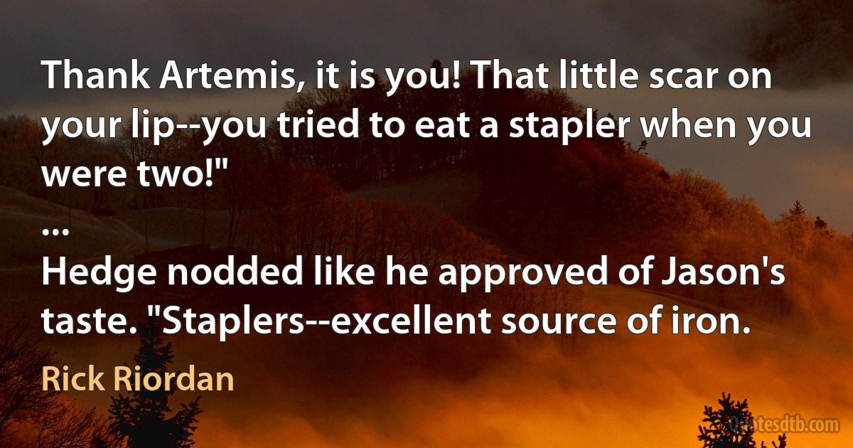 Thank Artemis, it is you! That little scar on your lip--you tried to eat a stapler when you were two!"
...
Hedge nodded like he approved of Jason's taste. "Staplers--excellent source of iron. (Rick Riordan)