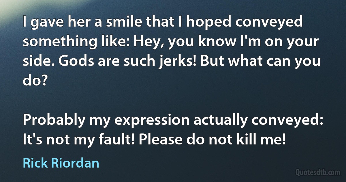 I gave her a smile that I hoped conveyed something like: Hey, you know I'm on your side. Gods are such jerks! But what can you do?

Probably my expression actually conveyed: It's not my fault! Please do not kill me! (Rick Riordan)