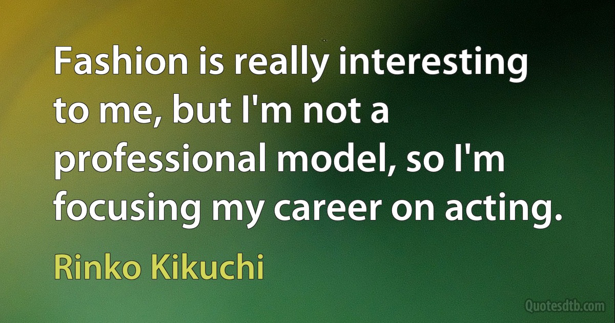 Fashion is really interesting to me, but I'm not a professional model, so I'm focusing my career on acting. (Rinko Kikuchi)